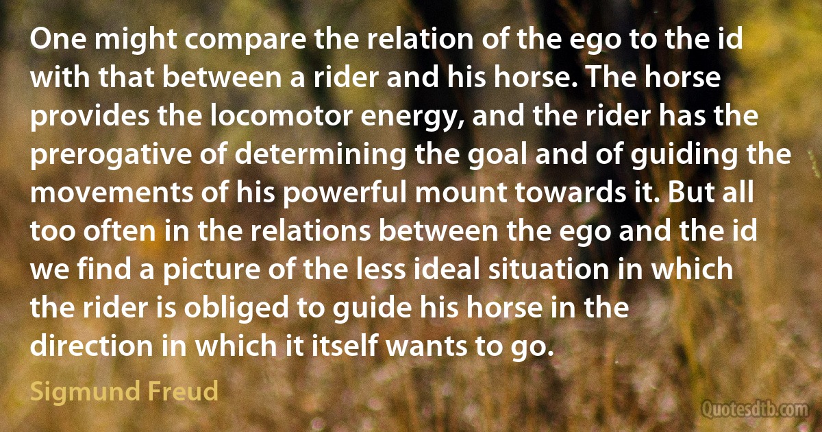 One might compare the relation of the ego to the id with that between a rider and his horse. The horse provides the locomotor energy, and the rider has the prerogative of determining the goal and of guiding the movements of his powerful mount towards it. But all too often in the relations between the ego and the id we find a picture of the less ideal situation in which the rider is obliged to guide his horse in the direction in which it itself wants to go. (Sigmund Freud)