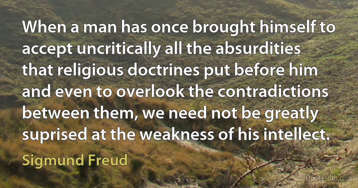 When a man has once brought himself to accept uncritically all the absurdities that religious doctrines put before him and even to overlook the contradictions between them, we need not be greatly suprised at the weakness of his intellect. (Sigmund Freud)