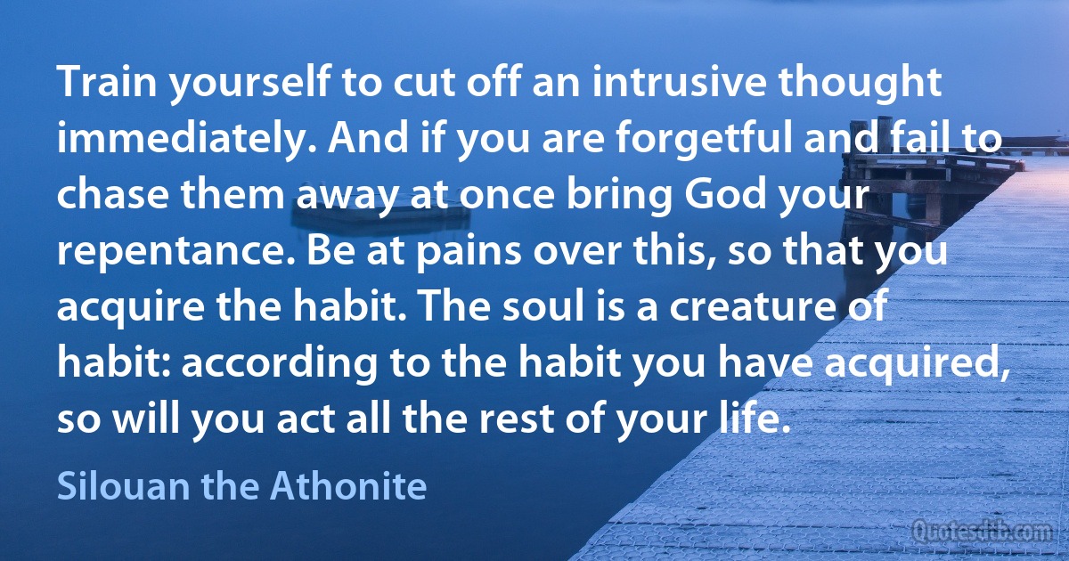 Train yourself to cut off an intrusive thought immediately. And if you are forgetful and fail to chase them away at once bring God your repentance. Be at pains over this, so that you acquire the habit. The soul is a creature of habit: according to the habit you have acquired, so will you act all the rest of your life. (Silouan the Athonite)