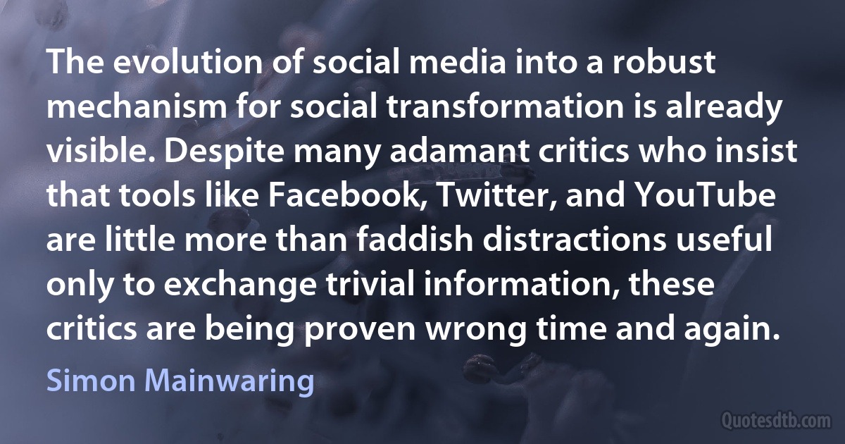 The evolution of social media into a robust mechanism for social transformation is already visible. Despite many adamant critics who insist that tools like Facebook, Twitter, and YouTube are little more than faddish distractions useful only to exchange trivial information, these critics are being proven wrong time and again. (Simon Mainwaring)