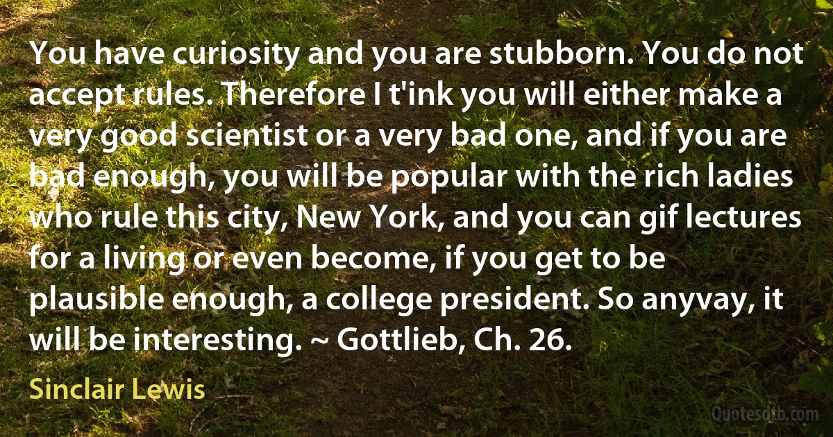 You have curiosity and you are stubborn. You do not accept rules. Therefore I t'ink you will either make a very good scientist or a very bad one, and if you are bad enough, you will be popular with the rich ladies who rule this city, New York, and you can gif lectures for a living or even become, if you get to be plausible enough, a college president. So anyvay, it will be interesting. ~ Gottlieb, Ch. 26. (Sinclair Lewis)