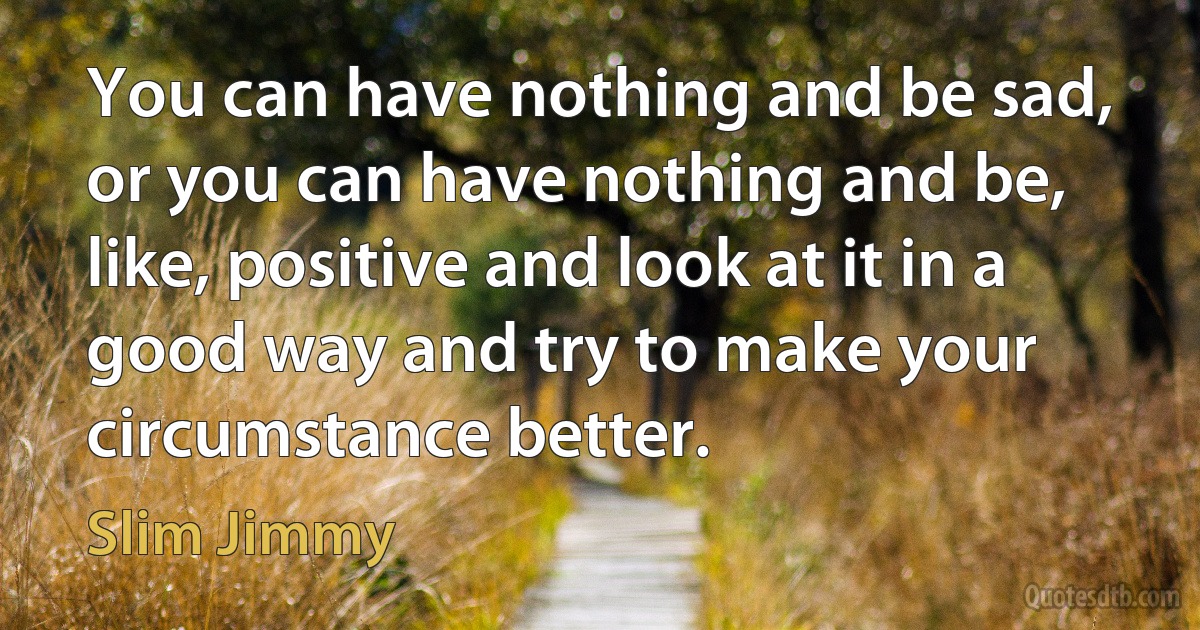 You can have nothing and be sad, or you can have nothing and be, like, positive and look at it in a good way and try to make your circumstance better. (Slim Jimmy)