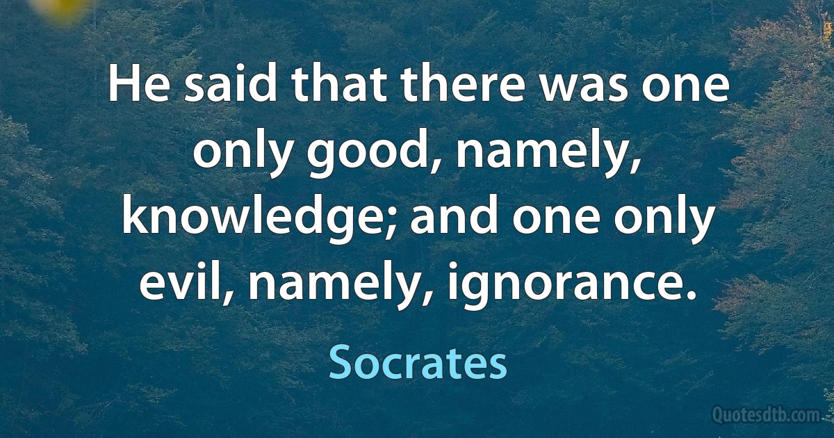 He said that there was one only good, namely, knowledge; and one only evil, namely, ignorance. (Socrates)