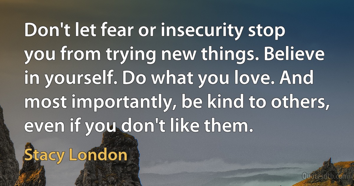 Don't let fear or insecurity stop you from trying new things. Believe in yourself. Do what you love. And most importantly, be kind to others, even if you don't like them. (Stacy London)