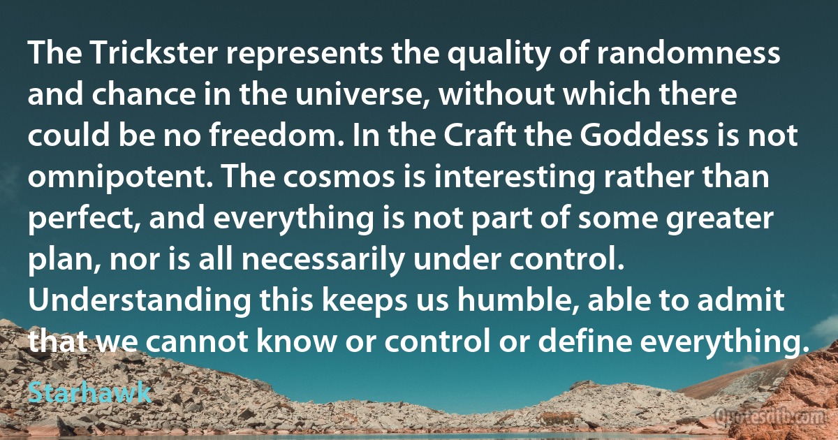 The Trickster represents the quality of randomness and chance in the universe, without which there could be no freedom. In the Craft the Goddess is not omnipotent. The cosmos is interesting rather than perfect, and everything is not part of some greater plan, nor is all necessarily under control. Understanding this keeps us humble, able to admit that we cannot know or control or define everything. (Starhawk)