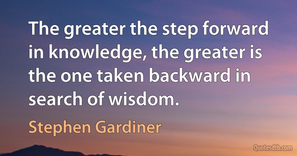 The greater the step forward in knowledge, the greater is the one taken backward in search of wisdom. (Stephen Gardiner)