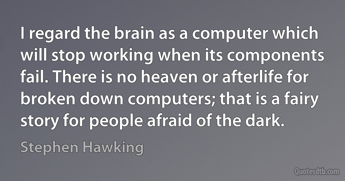 I regard the brain as a computer which will stop working when its components fail. There is no heaven or afterlife for broken down computers; that is a fairy story for people afraid of the dark. (Stephen Hawking)