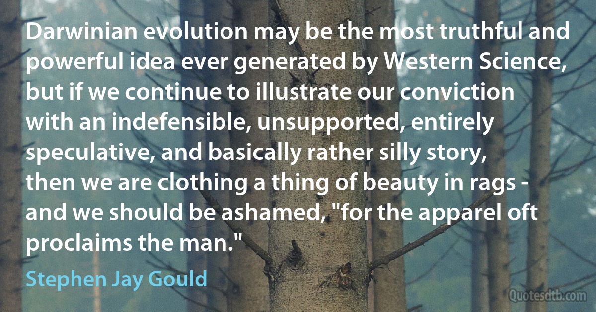 Darwinian evolution may be the most truthful and powerful idea ever generated by Western Science, but if we continue to illustrate our conviction with an indefensible, unsupported, entirely speculative, and basically rather silly story, then we are clothing a thing of beauty in rags - and we should be ashamed, "for the apparel oft proclaims the man." (Stephen Jay Gould)