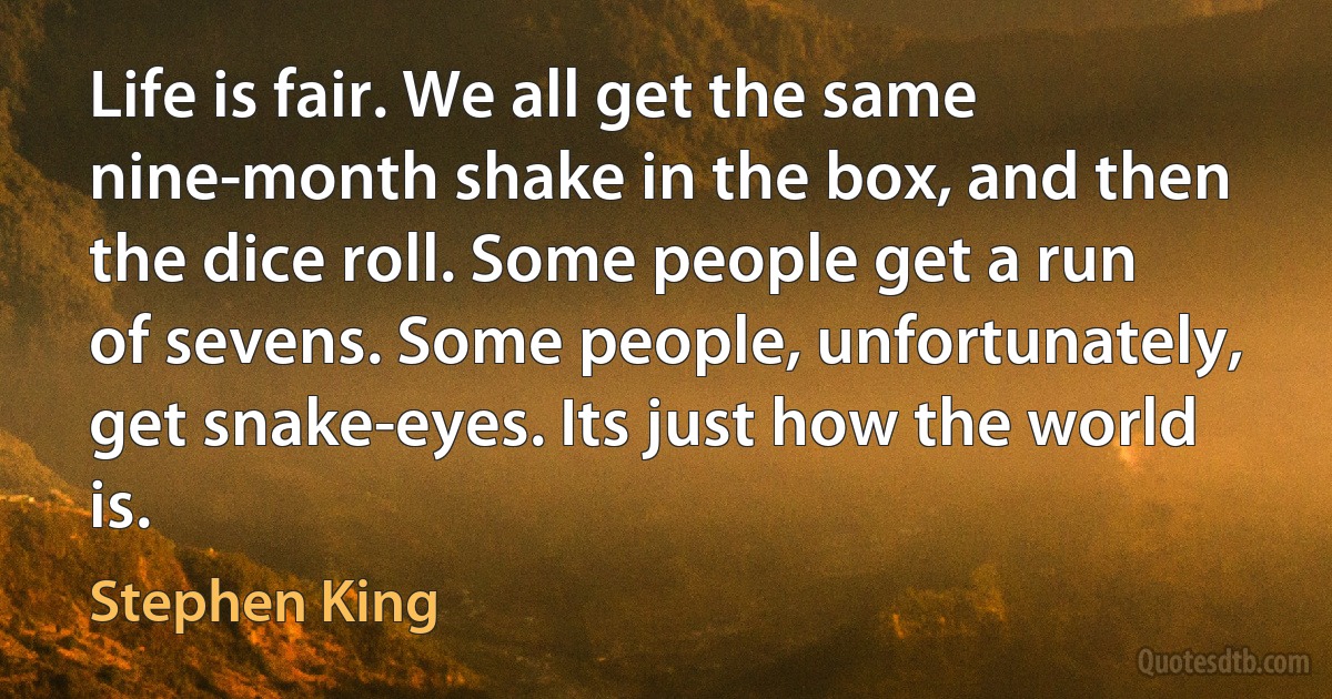 Life is fair. We all get the same nine-month shake in the box, and then the dice roll. Some people get a run of sevens. Some people, unfortunately, get snake-eyes. Its just how the world is. (Stephen King)