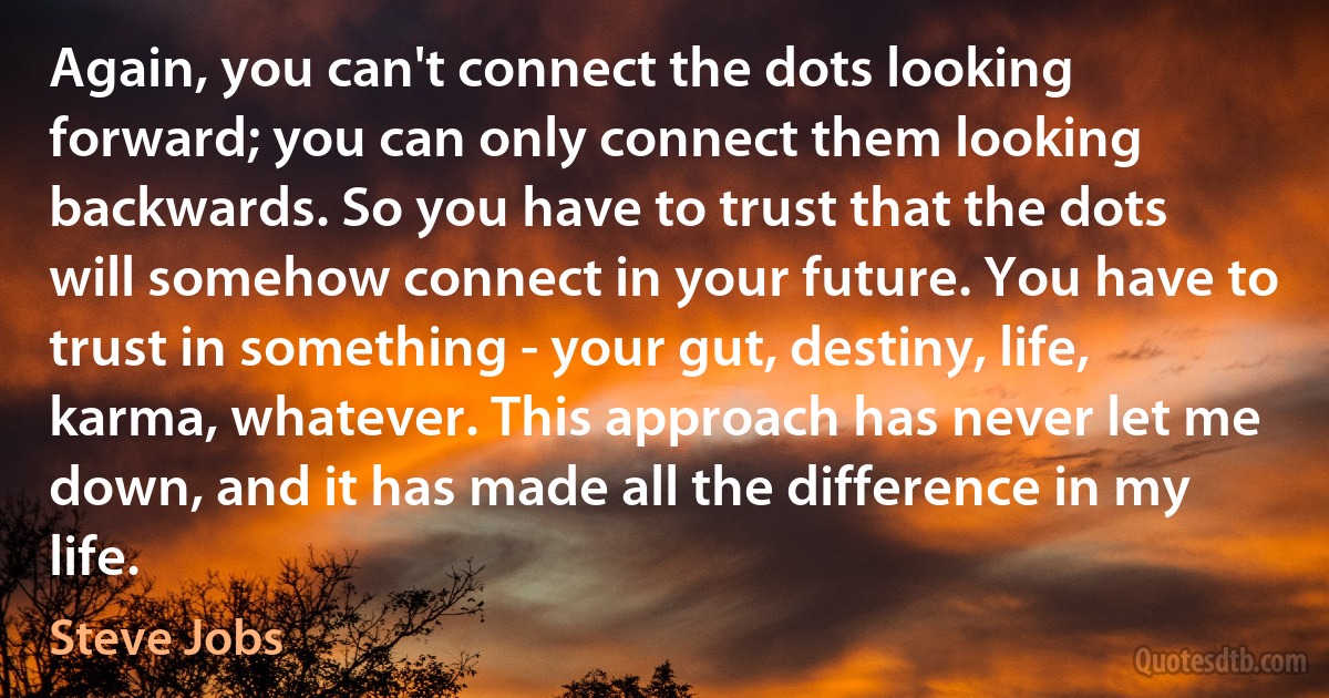 Again, you can't connect the dots looking forward; you can only connect them looking backwards. So you have to trust that the dots will somehow connect in your future. You have to trust in something - your gut, destiny, life, karma, whatever. This approach has never let me down, and it has made all the difference in my life. (Steve Jobs)