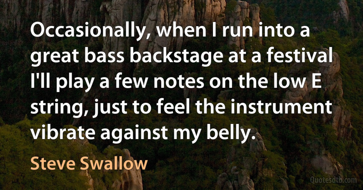 Occasionally, when I run into a great bass backstage at a festival I'll play a few notes on the low E string, just to feel the instrument vibrate against my belly. (Steve Swallow)