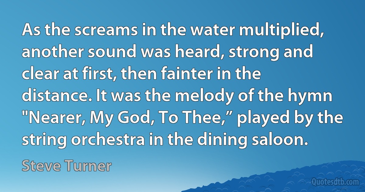 As the screams in the water multiplied, another sound was heard, strong and clear at first, then fainter in the distance. It was the melody of the hymn "Nearer, My God, To Thee,” played by the string orchestra in the dining saloon. (Steve Turner)