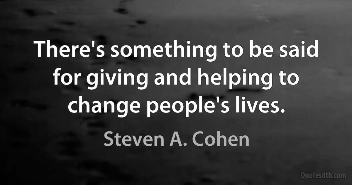 There's something to be said for giving and helping to change people's lives. (Steven A. Cohen)