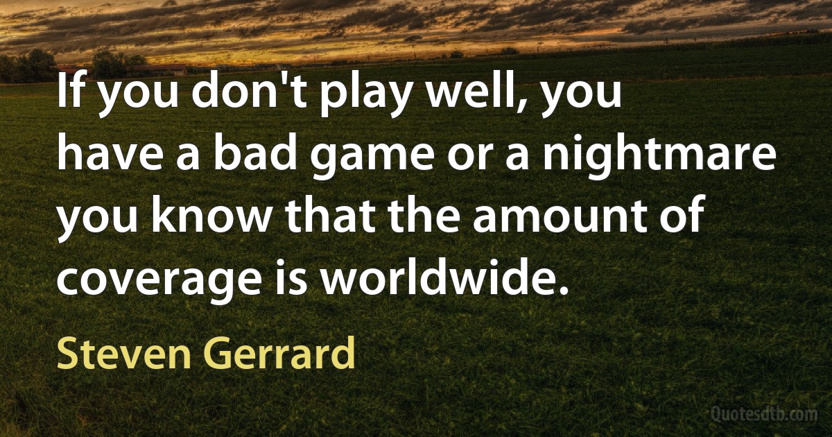 If you don't play well, you have a bad game or a nightmare you know that the amount of coverage is worldwide. (Steven Gerrard)