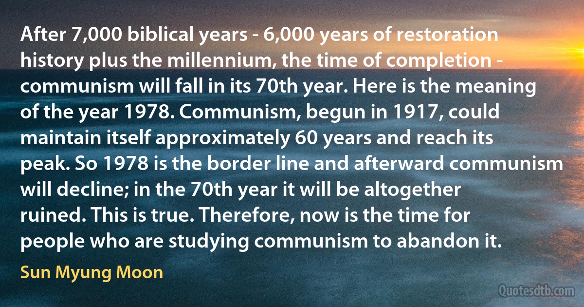 After 7,000 biblical years - 6,000 years of restoration history plus the millennium, the time of completion - communism will fall in its 70th year. Here is the meaning of the year 1978. Communism, begun in 1917, could maintain itself approximately 60 years and reach its peak. So 1978 is the border line and afterward communism will decline; in the 70th year it will be altogether ruined. This is true. Therefore, now is the time for people who are studying communism to abandon it. (Sun Myung Moon)