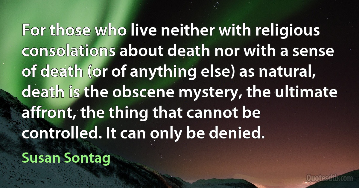 For those who live neither with religious consolations about death nor with a sense of death (or of anything else) as natural, death is the obscene mystery, the ultimate affront, the thing that cannot be controlled. It can only be denied. (Susan Sontag)