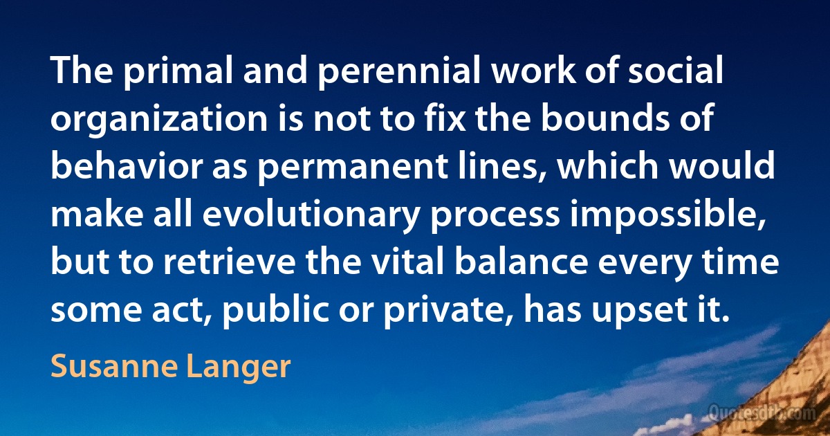 The primal and perennial work of social organization is not to fix the bounds of behavior as permanent lines, which would make all evolutionary process impossible, but to retrieve the vital balance every time some act, public or private, has upset it. (Susanne Langer)