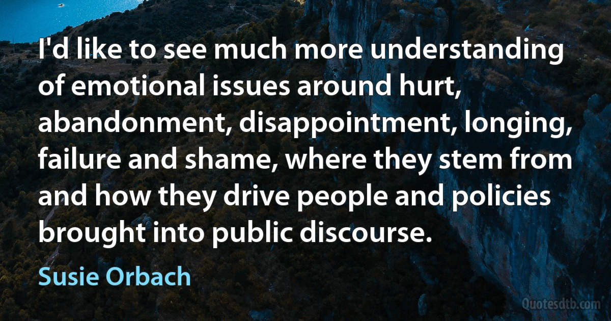 I'd like to see much more understanding of emotional issues around hurt, abandonment, disappointment, longing, failure and shame, where they stem from and how they drive people and policies brought into public discourse. (Susie Orbach)