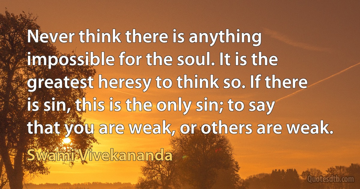 Never think there is anything impossible for the soul. It is the greatest heresy to think so. If there is sin, this is the only sin; to say that you are weak, or others are weak. (Swami Vivekananda)