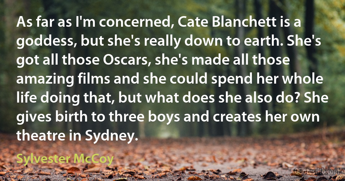 As far as I'm concerned, Cate Blanchett is a goddess, but she's really down to earth. She's got all those Oscars, she's made all those amazing films and she could spend her whole life doing that, but what does she also do? She gives birth to three boys and creates her own theatre in Sydney. (Sylvester McCoy)