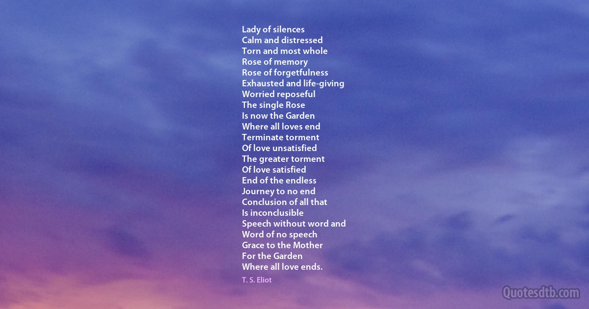 Lady of silences
Calm and distressed
Torn and most whole
Rose of memory
Rose of forgetfulness
Exhausted and life-giving
Worried reposeful
The single Rose
Is now the Garden
Where all loves end
Terminate torment
Of love unsatisfied
The greater torment
Of love satisfied
End of the endless
Journey to no end
Conclusion of all that
Is inconclusible
Speech without word and
Word of no speech
Grace to the Mother
For the Garden
Where all love ends. (T. S. Eliot)