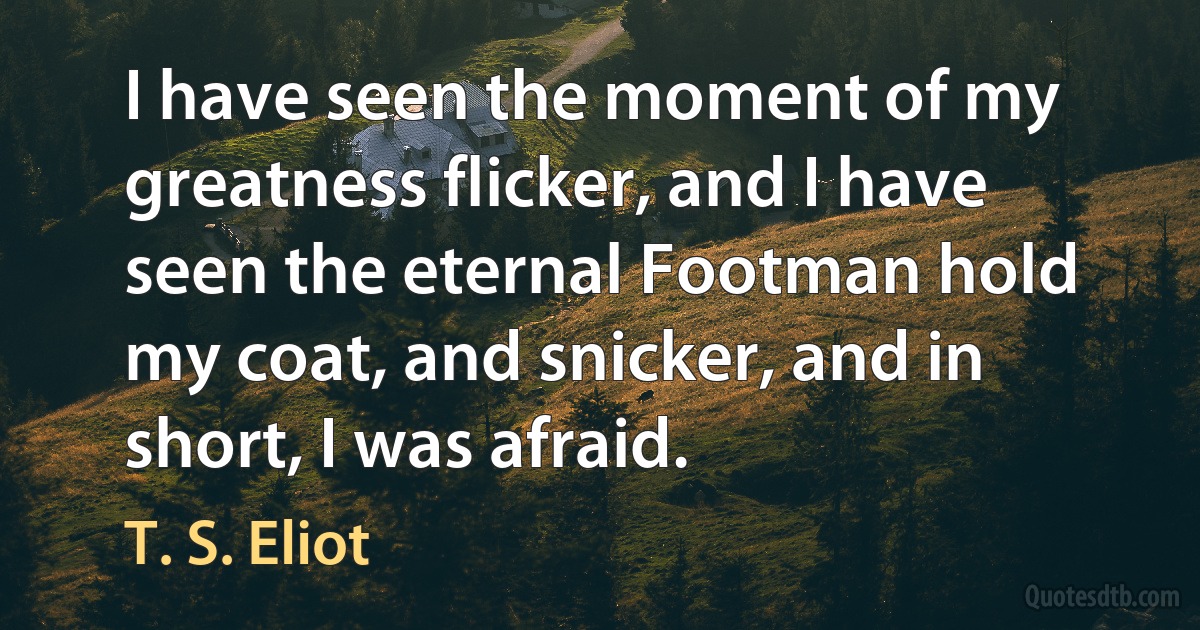 I have seen the moment of my greatness flicker, and I have seen the eternal Footman hold my coat, and snicker, and in short, I was afraid. (T. S. Eliot)