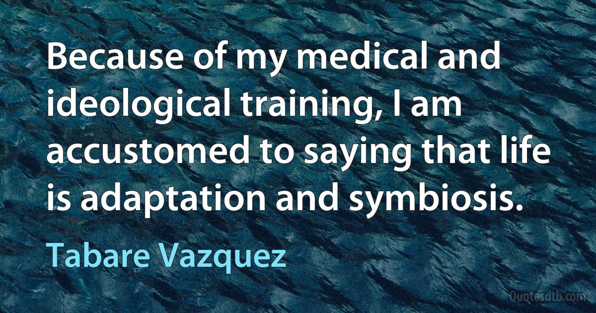 Because of my medical and ideological training, I am accustomed to saying that life is adaptation and symbiosis. (Tabare Vazquez)