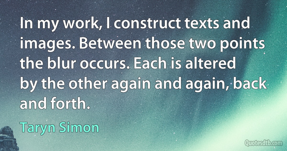 In my work, I construct texts and images. Between those two points the blur occurs. Each is altered by the other again and again, back and forth. (Taryn Simon)