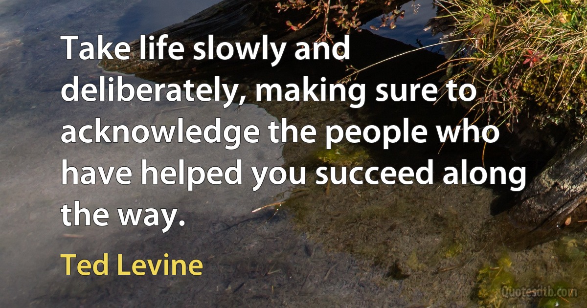 Take life slowly and deliberately, making sure to acknowledge the people who have helped you succeed along the way. (Ted Levine)