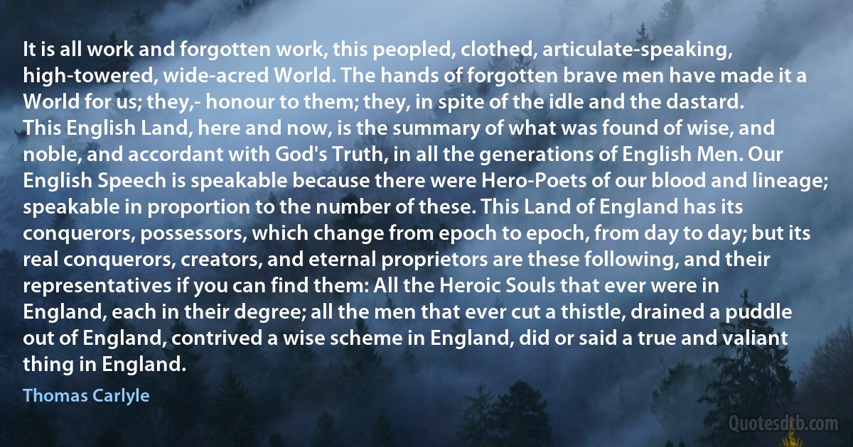 It is all work and forgotten work, this peopled, clothed, articulate-speaking, high-towered, wide-acred World. The hands of forgotten brave men have made it a World for us; they,- honour to them; they, in spite of the idle and the dastard. This English Land, here and now, is the summary of what was found of wise, and noble, and accordant with God's Truth, in all the generations of English Men. Our English Speech is speakable because there were Hero-Poets of our blood and lineage; speakable in proportion to the number of these. This Land of England has its conquerors, possessors, which change from epoch to epoch, from day to day; but its real conquerors, creators, and eternal proprietors are these following, and their representatives if you can find them: All the Heroic Souls that ever were in England, each in their degree; all the men that ever cut a thistle, drained a puddle out of England, contrived a wise scheme in England, did or said a true and valiant thing in England. (Thomas Carlyle)