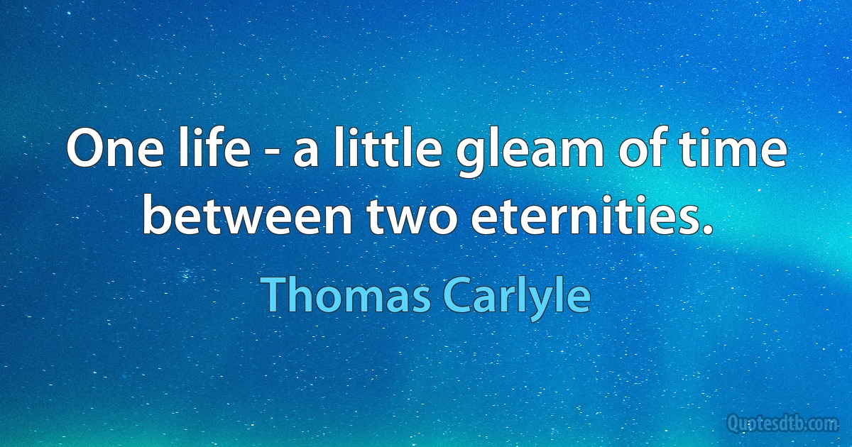 One life - a little gleam of time between two eternities. (Thomas Carlyle)