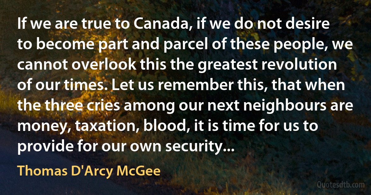 If we are true to Canada, if we do not desire to become part and parcel of these people, we cannot overlook this the greatest revolution of our times. Let us remember this, that when the three cries among our next neighbours are money, taxation, blood, it is time for us to provide for our own security... (Thomas D'Arcy McGee)