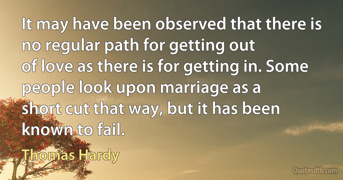 It may have been observed that there is no regular path for getting out
of love as there is for getting in. Some people look upon marriage as a
short cut that way, but it has been known to fail. (Thomas Hardy)