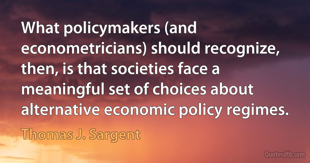 What policymakers (and econometricians) should recognize, then, is that societies face a meaningful set of choices about alternative economic policy regimes. (Thomas J. Sargent)