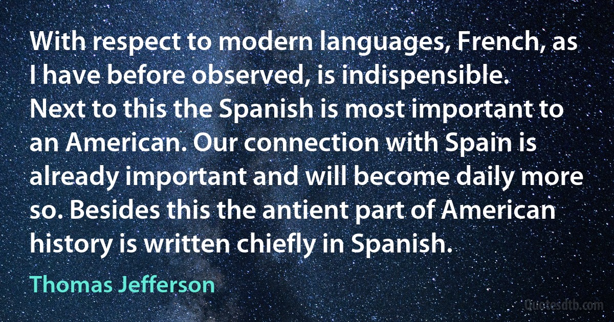 With respect to modern languages, French, as I have before observed, is indispensible. Next to this the Spanish is most important to an American. Our connection with Spain is already important and will become daily more so. Besides this the antient part of American history is written chiefly in Spanish. (Thomas Jefferson)