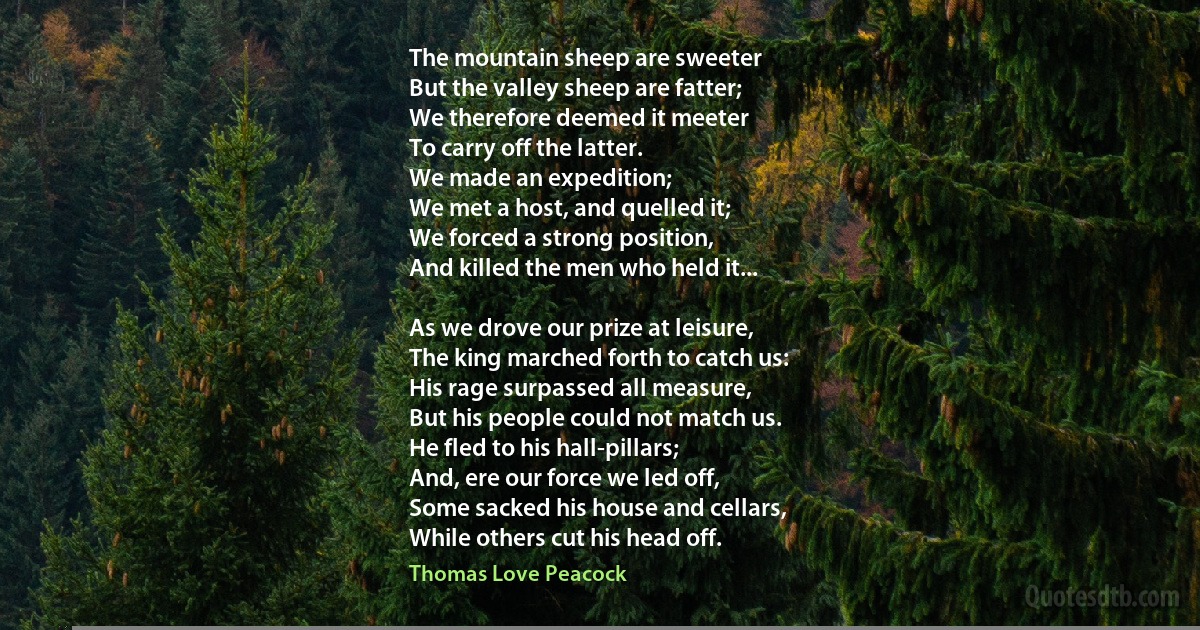 The mountain sheep are sweeter
But the valley sheep are fatter;
We therefore deemed it meeter
To carry off the latter.
We made an expedition;
We met a host, and quelled it;
We forced a strong position,
And killed the men who held it...

As we drove our prize at leisure,
The king marched forth to catch us:
His rage surpassed all measure,
But his people could not match us.
He fled to his hall-pillars;
And, ere our force we led off,
Some sacked his house and cellars,
While others cut his head off. (Thomas Love Peacock)