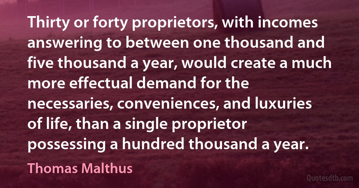 Thirty or forty proprietors, with incomes answering to between one thousand and five thousand a year, would create a much more effectual demand for the necessaries, conveniences, and luxuries of life, than a single proprietor possessing a hundred thousand a year. (Thomas Malthus)