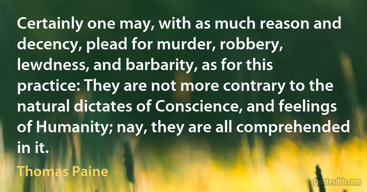 Certainly one may, with as much reason and decency, plead for murder, robbery, lewdness, and barbarity, as for this practice: They are not more contrary to the natural dictates of Conscience, and feelings of Humanity; nay, they are all comprehended in it. (Thomas Paine)