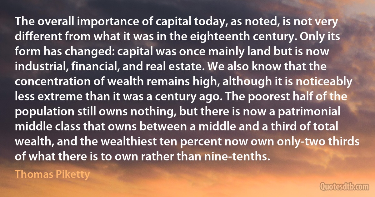 The overall importance of capital today, as noted, is not very different from what it was in the eighteenth century. Only its form has changed: capital was once mainly land but is now industrial, financial, and real estate. We also know that the concentration of wealth remains high, although it is noticeably less extreme than it was a century ago. The poorest half of the population still owns nothing, but there is now a patrimonial middle class that owns between a middle and a third of total wealth, and the wealthiest ten percent now own only-two thirds of what there is to own rather than nine-tenths. (Thomas Piketty)