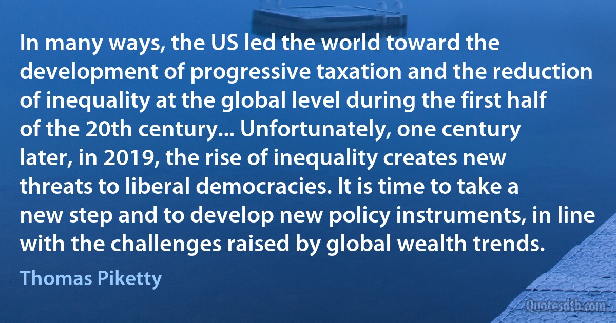 In many ways, the US led the world toward the development of progressive taxation and the reduction of inequality at the global level during the first half of the 20th century... Unfortunately, one century later, in 2019, the rise of inequality creates new threats to liberal democracies. It is time to take a new step and to develop new policy instruments, in line with the challenges raised by global wealth trends. (Thomas Piketty)