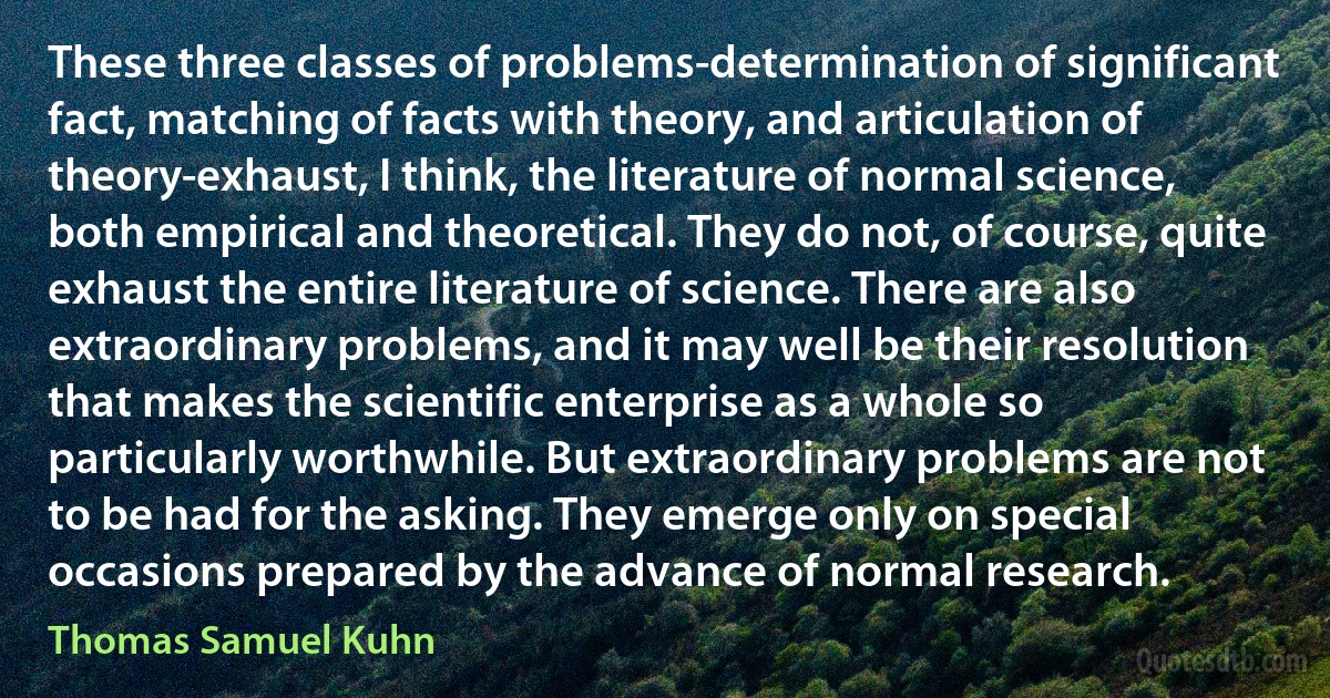 These three classes of problems-determination of significant fact, matching of facts with theory, and articulation of theory-exhaust, I think, the literature of normal science, both empirical and theoretical. They do not, of course, quite exhaust the entire literature of science. There are also extraordinary problems, and it may well be their resolution that makes the scientific enterprise as a whole so particularly worthwhile. But extraordinary problems are not to be had for the asking. They emerge only on special occasions prepared by the advance of normal research. (Thomas Samuel Kuhn)