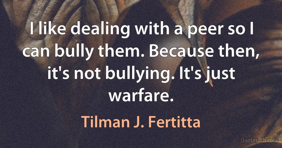 I like dealing with a peer so I can bully them. Because then, it's not bullying. It's just warfare. (Tilman J. Fertitta)