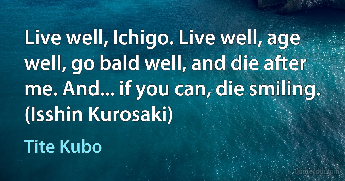 Live well, Ichigo. Live well, age well, go bald well, and die after me. And... if you can, die smiling.
(Isshin Kurosaki) (Tite Kubo)