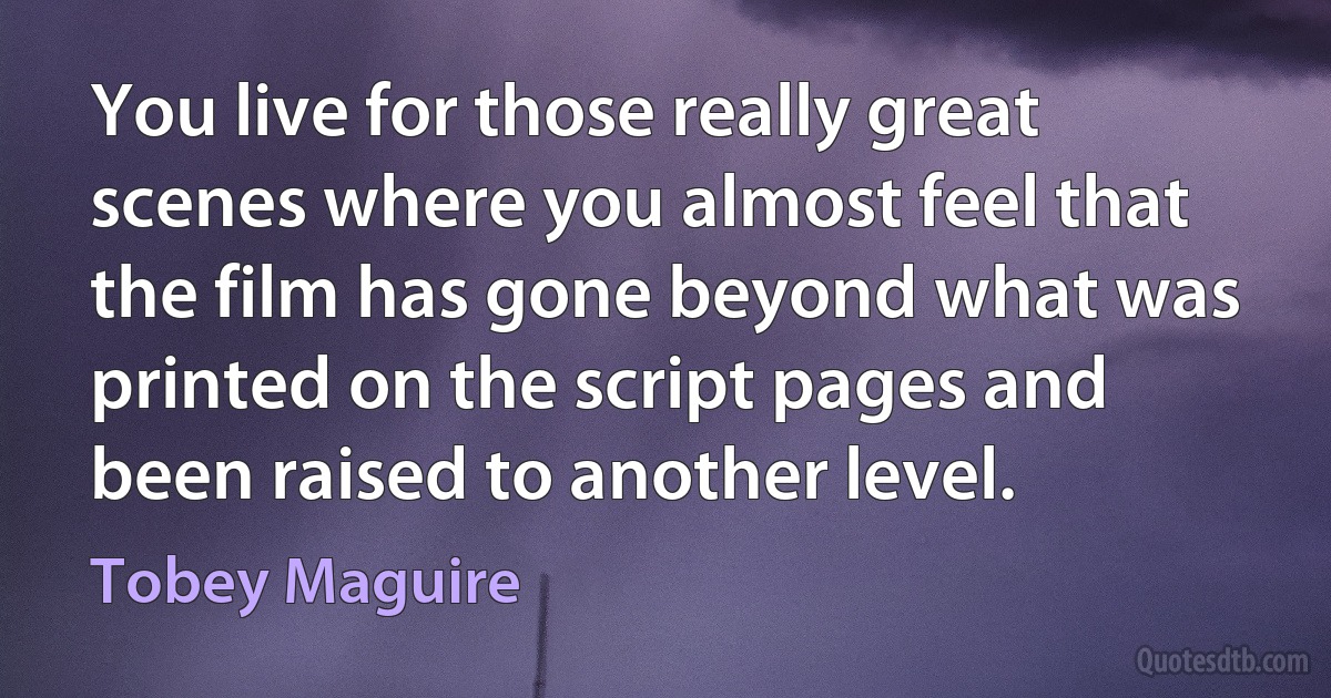 You live for those really great scenes where you almost feel that the film has gone beyond what was printed on the script pages and been raised to another level. (Tobey Maguire)