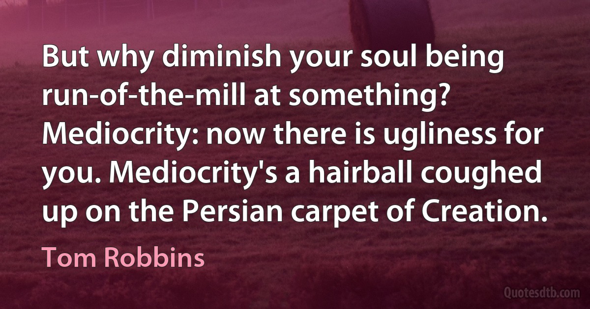 But why diminish your soul being run-of-the-mill at something? Mediocrity: now there is ugliness for you. Mediocrity's a hairball coughed up on the Persian carpet of Creation. (Tom Robbins)