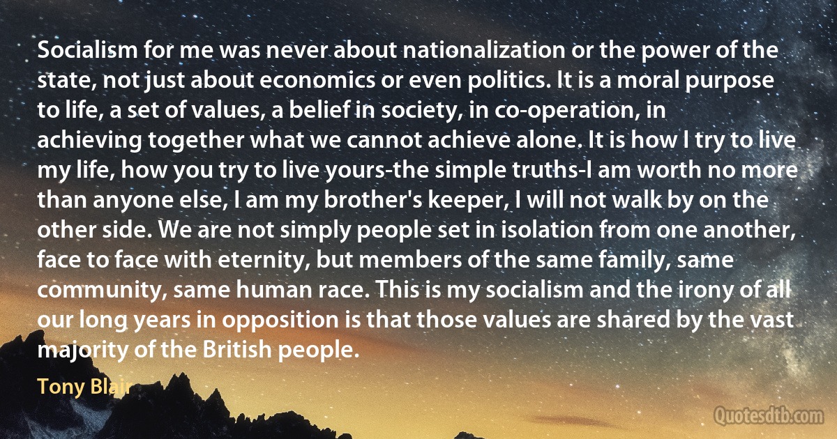 Socialism for me was never about nationalization or the power of the state, not just about economics or even politics. It is a moral purpose to life, a set of values, a belief in society, in co-operation, in achieving together what we cannot achieve alone. It is how I try to live my life, how you try to live yours-the simple truths-I am worth no more than anyone else, I am my brother's keeper, I will not walk by on the other side. We are not simply people set in isolation from one another, face to face with eternity, but members of the same family, same community, same human race. This is my socialism and the irony of all our long years in opposition is that those values are shared by the vast majority of the British people. (Tony Blair)