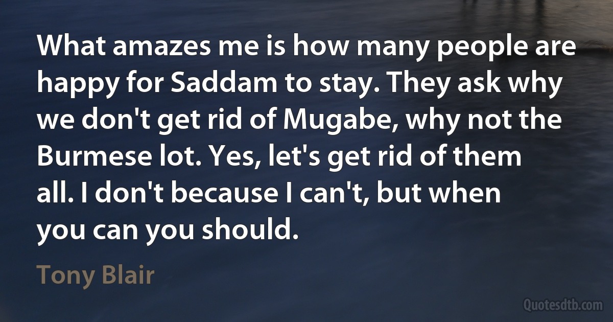 What amazes me is how many people are happy for Saddam to stay. They ask why we don't get rid of Mugabe, why not the Burmese lot. Yes, let's get rid of them all. I don't because I can't, but when you can you should. (Tony Blair)