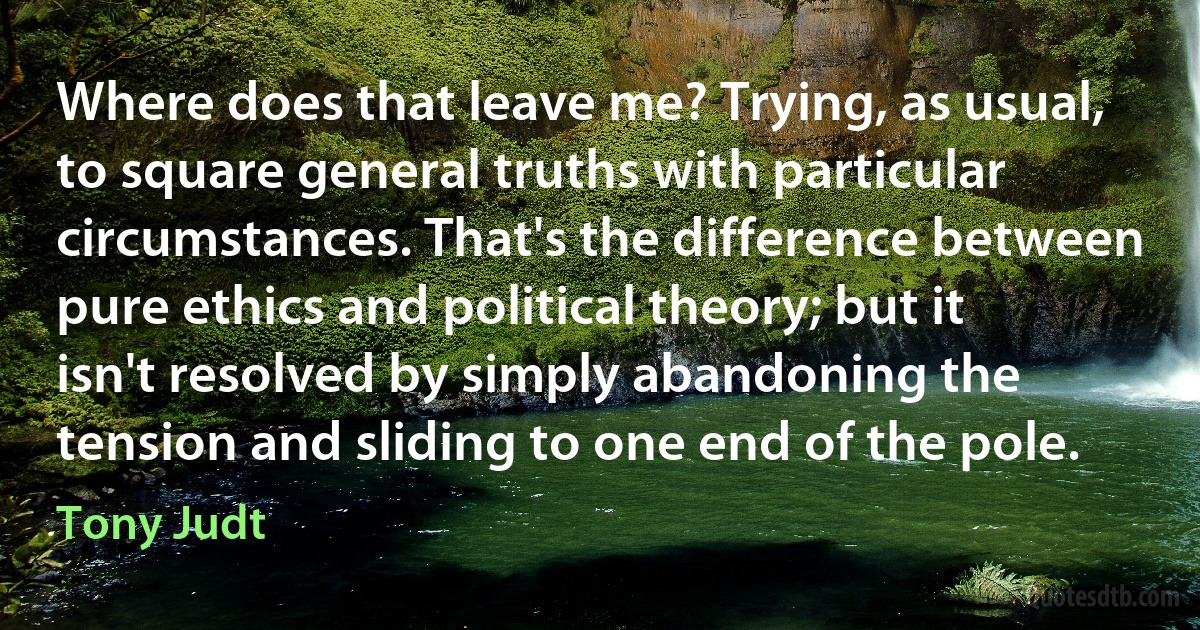 Where does that leave me? Trying, as usual, to square general truths with particular circumstances. That's the difference between pure ethics and political theory; but it isn't resolved by simply abandoning the tension and sliding to one end of the pole. (Tony Judt)