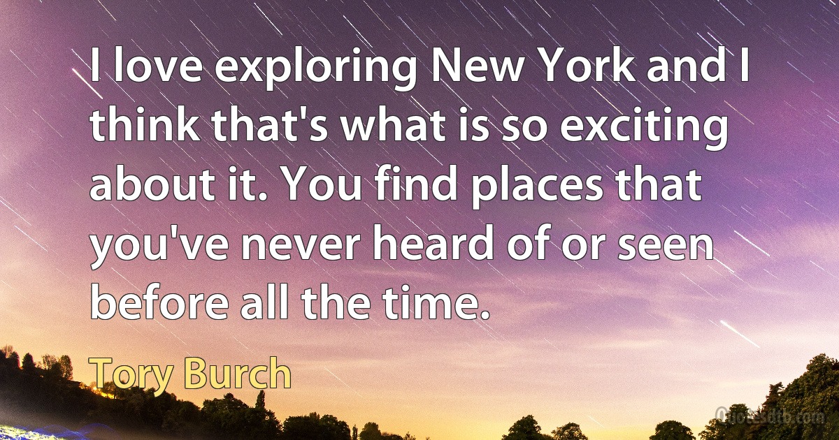 I love exploring New York and I think that's what is so exciting about it. You find places that you've never heard of or seen before all the time. (Tory Burch)