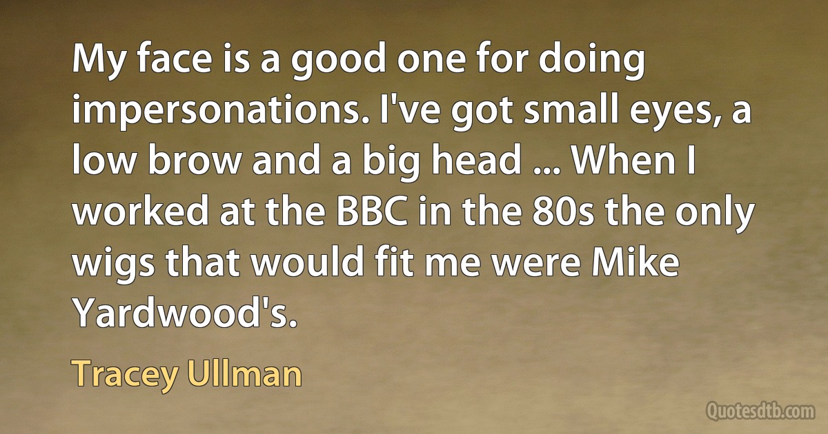 My face is a good one for doing impersonations. I've got small eyes, a low brow and a big head ... When I worked at the BBC in the 80s the only wigs that would fit me were Mike Yardwood's. (Tracey Ullman)